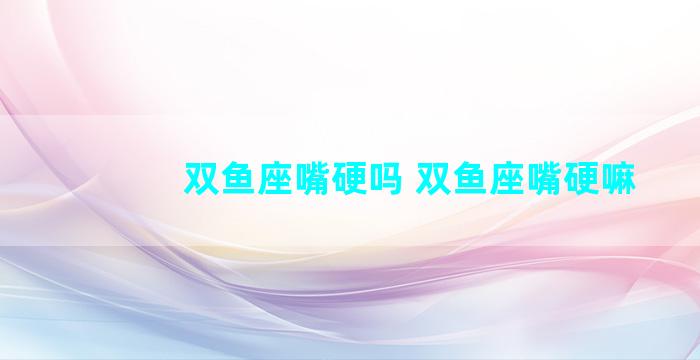 双鱼座嘴硬吗 双鱼座嘴硬嘛